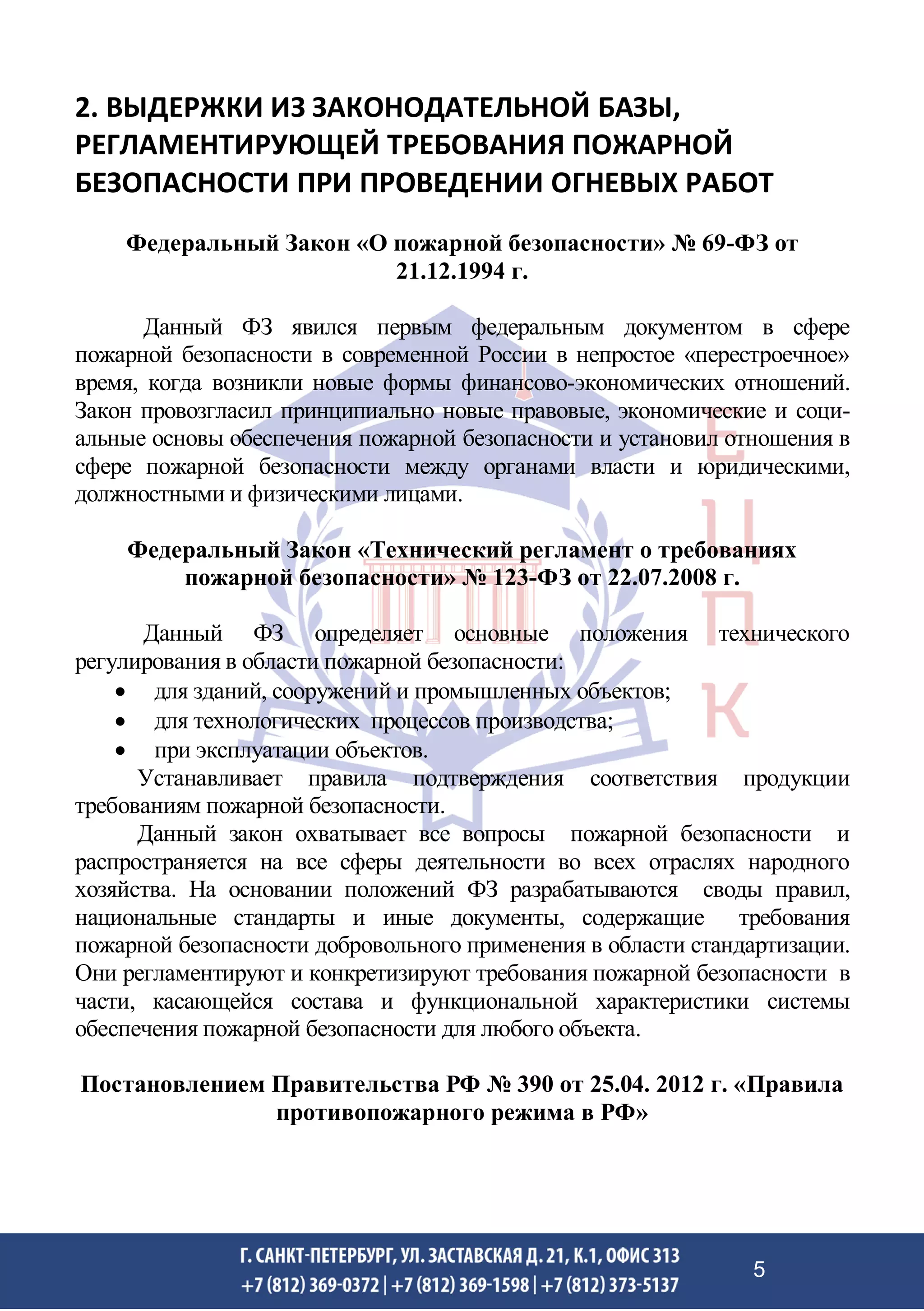 2. ВЫДЕРЖКИ ИЗ ЗАКОНОДАТЕЛЬНОЙ БАЗЫ,
РЕГЛАМЕНТИРУЮЩЕЙ ТРЕБОВАНИЯ ПОЖАРНОЙ
БЕЗОПАСНОСТИ ПРИ ПРОВЕДЕНИИ ОГНЕВЫХ РАБОТ
Федеральный Закон «О пожарной безопасности» № 69-ФЗ от
21.12.1994 г.
Данный ФЗ явился первым федеральным документом в сфере
пожарной безопасности в современной России в непростое «перестроечное»
время, когда возникли новые формы финансово-экономических отношений.
Закон провозгласил принципиально новые правовые, экономические и соци-
альные основы обеспечения пожарной безопасности и установил отношения в
сфере пожарной безопасности между органами власти и юридическими,
должностными и физическими лицами.
Федеральный Закон «Технический регламент о требованиях
пожарной безопасности» № 123-ФЗ от 22.07.2008 г.
Данный ФЗ определяет основные положения технического
регулирования в области пожарной безопасности:
• для зданий, сооружений и промышленных объектов;
• для технологических процессов производства;
• при эксплуатации объектов.
Устанавливает правила подтверждения соответствия продукции
требованиям пожарной безопасности.
Данный закон охватывает все вопросы пожарной безопасности и
распространяется на все сферы деятельности во всех отраслях народного
хозяйства. На основании положений ФЗ разрабатываются своды правил,
национальные стандарты и иные документы, содержащие требования
пожарной безопасности добровольного применения в области стандартизации.
Они регламентируют и конкретизируют требования пожарной безопасности в
части, касающейся состава и функциональной характеристики системы
обеспечения пожарной безопасности для любого объекта.
Постановлением Правительства РФ № 390 от 25.04. 2012 г. «Правила
противопожарного режима в РФ»
5
 