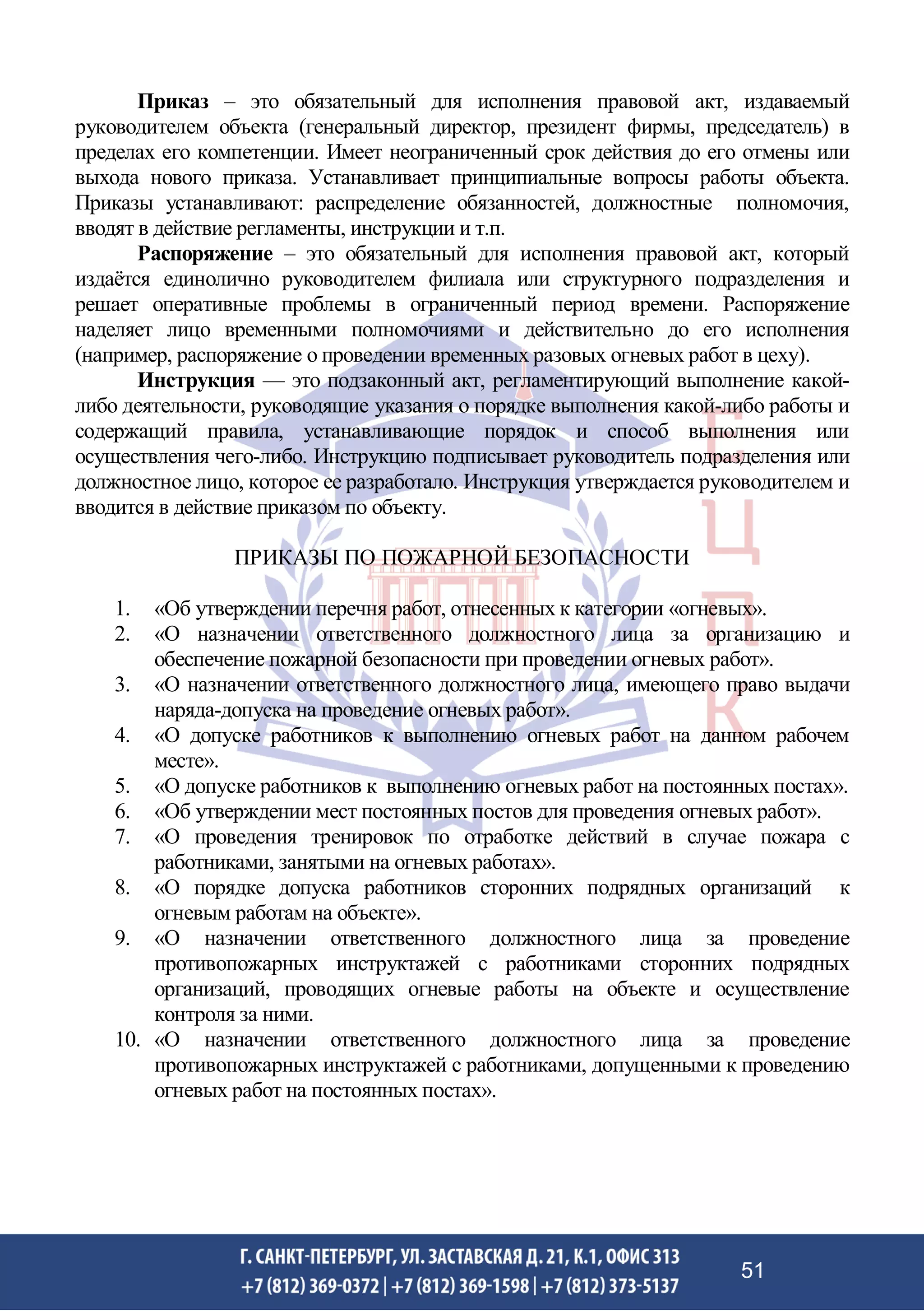 Приказ – это обязательный для исполнения правовой акт, издаваемый
руководителем объекта (генеральный директор, президент фирмы, председатель) в
пределах его компетенции. Имеет неограниченный срок действия до его отмены или
выхода нового приказа. Устанавливает принципиальные вопросы работы объекта.
Приказы устанавливают: распределение обязанностей, должностные полномочия,
вводят в действие регламенты, инструкции и т.п.
Распоряжение – это обязательный для исполнения правовой акт, который
издаётся единолично руководителем филиала или структурного подразделения и
решает оперативные проблемы в ограниченный период времени. Распоряжение
наделяет лицо временными полномочиями и действительно до его исполнения
(например, распоряжение о проведении временных разовых огневых работ в цеху).
Инструкция — это подзаконный акт, регламентирующий выполнение какой-
либо деятельности, руководящие указания о порядке выполнения какой-либо работы и
содержащий правила, устанавливающие порядок и способ выполнения или
осуществления чего-либо. Инструкцию подписывает руководитель подразделения или
должностное лицо, которое ее разработало. Инструкция утверждается руководителем и
вводится в действие приказом по объекту.
ПРИКАЗЫ ПО ПОЖАРНОЙ БЕЗОПАСНОСТИ
1. «Об утверждении перечня работ, отнесенных к категории «огневых».
2. «О назначении ответственного должностного лица за организацию и
обеспечение пожарной безопасности при проведении огневых работ».
3. «О назначении ответственного должностного лица, имеющего право выдачи
наряда-допуска на проведение огневых работ».
4. «О допуске работников к выполнению огневых работ на данном рабочем
месте».
5. «О допуске работников к выполнению огневых работ на постоянных постах».
6. «Об утверждении мест постоянных постов для проведения огневых работ».
7. «О проведения тренировок по отработке действий в случае пожара с
работниками, занятыми на огневых работах».
8. «О порядке допуска работников сторонних подрядных организаций к
огневым работам на объекте».
9. «О назначении ответственного должностного лица за проведение
противопожарных инструктажей с работниками сторонних подрядных
организаций, проводящих огневые работы на объекте и осуществление
контроля за ними.
10. «О назначении ответственного должностного лица за проведение
противопожарных инструктажей с работниками, допущенными к проведению
огневых работ на постоянных постах».
51
 