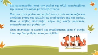 Δεν κατασκευάζει ποτέ την φωλιά της αλλά καταλαμβάνει
την φωλιά του ασβού με τον εξής τρόπο:
Μπαίνει στην φωλιά του ασβού όταν αυτός απουσιάζει και
αποθέτει εντός της φωλιάς τις ακαθαρσίες της και φεύγει.
Όταν ο ασβός επιστρέψει, λόγω της κακής μυρωδιάς,
εγκαταλείπει την φωλιά του.
Έτσι επιστρέφει η αλεπού και εγκαθίσταται μέσα σ' αυτήν,
όπου την διαρρυθμίζει όπως αυτή θέλει.
 