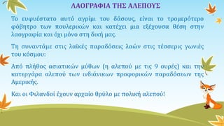 ΛΑΟΓΡΑΦΙΑ ΤΗΣ ΑΛΕΠΟΥΣ
Το ευφυέστατο αυτό αγρίμι του δάσους, είναι το τρομερότερο
φόβητρο των πουλερικών και κατέχει μια εξέχουσα θέση στην
λαογραφία και όχι μόνο στη δική μας.
Τη συναντάμε στις λαϊκές παραδόσεις λαών στις τέσσερις γωνιές
του κόσμου:
Από πλήθος ασιατικών μύθων (η αλεπού με τις 9 ουρές) και την
κατεργάρα αλεπού των ινδιάνικων προφορικών παραδόσεων της
Αμερικής.
Και οι Φιλανδοί έχουν αρχαίο θρύλο με πολική αλεπού!
 