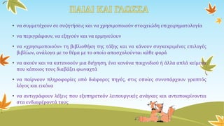 • να συμμετέχουν σε συζητήσεις και να χρησιμοποιούν στοιχειώδη επιχειρηματολογία
• να περιγράφουν, να εξηγούν και να ερμηνεύουν
• να «χρησιμοποιούν» τη βιβλιοθήκη της τάξης και να κάνουν συγκεκριμένες επιλογές
βιβλίων, ανάλογα με το θέμα με το οποίο απασχολούνται κάθε φορά
• να ακούν και να κατανοούν μια διήγηση, ένα κανόνα παιχνιδιού ή άλλα απλά κείμενα
που κάποιος τους διαβάζει φωναχτά
• να παίρνουν πληροφορίες από διάφορες πηγές, στις οποίες συνυπάρχουν γραπτός
λόγος και εικόνα
• να αντιγράφουν λέξεις που εξυπηρετούν λειτουργικές ανάγκες και ανταποκρίνονται
στα ενδιαφέροντά τους
 