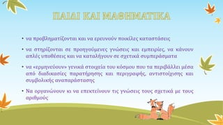 • να προβληματίζονται και να ερευνούν ποικίλες καταστάσεις
• να στηρίζονται σε προηγούμενες γνώσεις και εμπειρίες, να κάνουν
απλές υποθέσεις και να καταλήγουν σε σχετικά συμπεράσματα
• να «ερμηνεύουν» γενικά στοιχεία του κόσμου που τα περιβάλλει μέσα
από διαδικασίες παρατήρησης και περιγραφής, αντιστοίχισης και
συμβολικής αναπαράστασης
• Να οργανώνουν κι να επεκτείνουν τις γνώσεις τους σχετικά με τους
αριθμούς
 