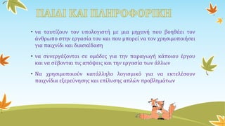 • να ταυτίζουν τον υπολογιστή με μια μηχανή που βοηθάει τον
άνθρωπο στην εργασία του και που μπορεί να τον χρησιμοποιήσει
για παιχνίδι και διασκέδαση
• να συνεργάζονται σε ομάδες για την παραγωγή κάποιου έργου
και να σέβονται τις απόψεις και την εργασία των άλλων
• Να χρησιμοποιούν κατάλληλο λογισμικό για να εκτελέσουν
παιχνίδια εξερεύνησης και επίλυσης απλών προβλημάτων
 