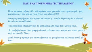 ΓΙΑΤΙ ΕΝΑ ΠΡΟΓΡΑΜΜΑ ΓΙΑ ΤΗΝ ΑΛΕΠΟΥ
Πριν μερικούς μήνες, δύο αδερφάκια που φοιτούν στο νηπιαγωγείο μας,
μας είπαν ότι στο κτήμα τους έχουν μια αλεπού !!!!!
Όλοι μας απορήσαμε, και πρώτη απ’ όλους η …κυρία, λέγοντας ότι η αλεπού
δεν είναι κατοικίδιο ζώο…..
Τα αδερφάκια επιμένανε και το μεσημέρι ρωτήσαμε τους γονείς τους.
Το επιβεβαίωσαν: Μια μικρή αλεπού τρύπωσε στο κτήμα και τώρα μένει
εκεί με τα άλλα ζώα…
Αυτό ήταν η αφορμή για να θελήσουμε να γνωρίσουμε καλύτερα αυτό το
ζώο.
 