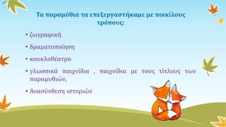 Τα παραμύθια τα επεξεργαστήκαμε με ποικίλους
τρόπους:
• ζωγραφική
• δραματοποίηση
• κουκλοθέατρο
• γλωσσικά παιχνίδια , παιχνίδια με τους τίτλους των
παραμυθιών,
• Ανασύνθεση ιστοριών
 