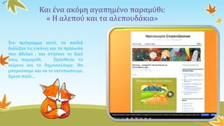 Και ένα ακόμη αγαπημένο παραμύθι:
« Η αλεπού και τα αλεπουδάκια»
Στο πρόγραμμα αυτό, τα παιδιά
διάλεξαν τις εικόνες και τα πρόσωπα
που ήθελαν , και στήσανε το δικό
τους παραμύθι. Πρόσθεσα το
κείμενο και το δημοσιεύσαμε. Θα
μπορούσαμε και να το εκτυπώσουμε.
Άρεσε πολύ…
 