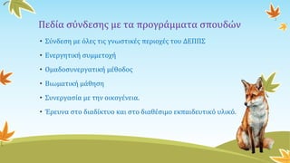 Πεδία σύνδεσης με τα προγράμματα σπουδών
• Σύνδεση με όλες τις γνωστικές περιοχές του ΔΕΠΠΣ
• Ενεργητική συμμετοχή
• Ομαδοσυνεργατική μέθοδος
• Βιωματική μάθηση
• Συνεργασία με την οικογένεια.
• Έρευνα στο διαδίκτυο και στο διαθέσιμο εκπαιδευτικό υλικό.
 