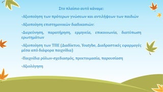 Στο πλαίσιο αυτό κάναμε:
-Αξιοποίηση των πρότερων γνώσεων και αντιλήψεων των παιδιών
-Αξιοποίηση επιστημονικών διαδικασιών:
-Διερεύνηση, παρατήρηση, ερμηνεία, επικοινωνία, διατύπωση
ερωτημάτων
-Αξιοποίηση των ΤΠΕ (Διαδίκτυο, Youtybe, Διαδραστικές εφαρμογές
μέσα από διάφορα παιχνίδια)
-Παιχνίδια ρόλων-σχεδιασμός, προετοιμασία, παρουσίαση
-Αξιολόγηση
 