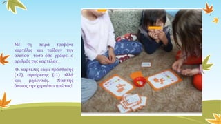 Με τη σειρά τραβάνε
καρτέλες και ταΐζουν την
αλεπού τόσο όσο γράφει ο
αριθμός της καρτέλας .
Οι καρτέλες είναι πρόσθεσης
(+2), αφαίρεσης (-1) αλλά
και μηδενικές. Νικητής
όποιος την χορτάσει πρώτος!
 