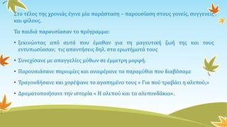 Στο τέλος της χρονιάς έγινε μία παράσταση – παρουσίαση στους γονείς, συγγενείς
και φίλους.
Τα παιδιά παρουσίασαν το πρόγραμμα:
• ξεκινώντας από αυτά που έμαθαν για τη μαγευτική ζωή της και τους
εντυπωσίασαν, τις απαντήσεις δηλ. στα ερωτήματά τους
• Συνεχίσανε με απαγγελίες μύθων σε έμμετρη μορφή.
• Παρουσιάσανε παροιμίες και αναφέρανε τα παραμύθια που διαβάσαμε
• Τραγουδήσανε και χορέψανε το αγαπημένο τους « Για πού τραβάει η αλεπού;»
• Δραματοποιήσανε την ιστορία « Η αλεπού και τα αλεπουδάκια».
 