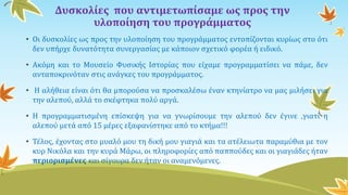 Δυσκολίες που αντιμετωπίσαμε ως προς την
υλοποίηση του προγράμματος
• Οι δυσκολίες ως προς την υλοποίηση του προγράμματος εντοπίζονται κυρίως στο ότι
δεν υπήρχε δυνατότητα συνεργασίας με κάποιον σχετικό φορέα ή ειδικό.
• Ακόμη και το Μουσείο Φυσικής Ιστορίας που είχαμε προγραμματίσει να πάμε, δεν
ανταποκρινόταν στις ανάγκες του προγράμματος.
• Η αλήθεια είναι ότι θα μπορούσα να προσκαλέσω έναν κτηνίατρο να μας μιλήσει για
την αλεπού, αλλά το σκέφτηκα πολύ αργά.
• Η προγραμματισμένη επίσκεψη για να γνωρίσουμε την αλεπού δεν έγινε ,γιατί η
αλεπού μετά από 15 μέρες εξαφανίστηκε από το κτήμα!!!
• Τέλος, έχοντας στο μυαλό μου τη δική μου γιαγιά και τα ατέλειωτα παραμύθια με τον
κυρ Νικόλα και την κυρά Μάρω, οι πληροφορίες από παππούδες και οι γιαγιάδες ήταν
περιορισμένες και σίγουρα δεν ήταν οι αναμενόμενες.
 