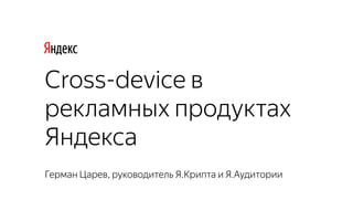 Герман Царев, руководитель Я.Крипта и Я.Аудитории
Cross-device в
рекламных продуктах
Яндекса
 