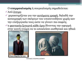 Ο υπερρεαλισμός ή σουρεαλισμός σημαδεύεται:
Από όνειρο
 χαρακτηρίζεται για την αυτόματη γραφή, δηλαδή την
καταγραφή των σκέψεων του υποσυνειδήτου χωρίς καν
την επεξεργασία τους ώστε να γίνουν πιο σαφείς.
η φαντασία ξεπερνά κάθε όριο δίνοντας την αφορμή
στην κοινή γνώμη να το αποκλείσει αισθητικά και ηθικά
ΠΙΝΑΚΕΣ ΥΠΕΡΡΕΑΛΙΣΜΟΥ
 