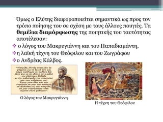 Όμως ο Ελύτης διαφοροποιείται σημαντικά ως προς τον
τρόπο ποίησης του σε σχέση με τους άλλους ποιητές. Τα
θεμέλια διαμόρφωσης της ποιητικής του ταυτότητας
αποτέλεσαν:
 ο λόγος του Μακρυγιάννη και του Παπαδιαμάντη,
η λαϊκή τέχνη του Θεόφιλου και του Ζωγράφου
ο Ανδρέας Κάλβος.
Ο λόγος του Μακρυγιάννη
Η τέχνη του Θεόφιλου
 