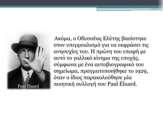 Ακόμα, ο Οδυσσέας Ελύτης βασίστηκε
στον υπερρεαλισμό για να εκφράσει τις
ανησυχίες του. Η πρώτη του επαφή με
αυτό το γαλλικό κίνημα της εποχής,
σύμφωνα με ένα αυτοβιογραφικό του
σημείωμα, πραγματοποιήθηκε το 1929,
όταν ο ίδιος παρακολούθησε μία
ποιητική συλλογή του Paul Éluard.Paul Éluard
 