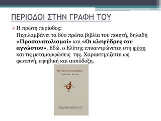 ΠΕΡΙΟΔΟΙ ΣΤΗΝ ΓΡΑΦΗ ΤΟΥ
Η πρώτη περίοδος:
Περιλαμβάνει τα δύο πρώτα βιβλία του ποιητή, δηλαδή
«Προσανατολισμοί» και «Οι κλεψύδρες του
αγνώστου». Εδώ, ο Ελύτης επικεντρώνεται στη φύση
και τις μεταμορφώσεις της. Χαρακτηρίζεται ως
φωτεινή, εφηβική και αισιόδοξη.
 