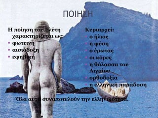 ΠΟΙΗΣΗ
Η ποίηση του Ελύτη
χαρακτηρίζεται ως:
 φωτεινή
 αισιόδοξη
 εφηβική
Κυριαρχεί:
 ο ήλιος
 η φύση
 ο έρωτας
 οι κόρες
 η θάλασσα του
Αιγαίου
 ορθοδοξία
 η ελληνική παράδοση
Όλα αυτά συναποτελούν την ελληνικότητα.
 