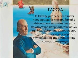ΓΛΩΣΣΑ
Ο Ελύτης μπόρεσε να σπάσει
τους φραγμούς της συμβατικής
γλώσσας και να φτάσει σε μιαν
πρωτόγνωρη υπέρβαση των ορίων
της νέας ελληνικής γλώσσας, που
τη χρειαζόταν για να εκφράσει
την υπέρβαση της καθημερινής
πραγματικότητας.
 