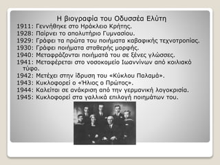Η βιογραφία του Οδυσσέα Ελύτη
1911: Γεννήθηκε στο Ηράκλειο Κρήτης.
1928: Παίρνει το απολυτήριο Γυμνασίου.
1929: Γράφει τα πρώτα του ποιήματα καβαφικής τεχνοτροπίας.
1930: Γράφει ποιήματα σταθερής μορφής.
1940: Μεταφράζονται ποιήματά του σε ξένες γλώσσες.
1941: Μεταφέρεται στο νοσοκομείο Ιωαννίνων από κοιλιακό
τύφο.
1942: Μετέχει στην ίδρυση του «Κύκλου Παλαμά».
1943: Κυκλοφορεί ο «Ήλιος ο Πρώτος».
1944: Καλείται σε ανάκριση από την γερμανική λογοκρισία.
1945: Κυκλοφορεί στα γαλλικά επιλογή ποιημάτων του.
 