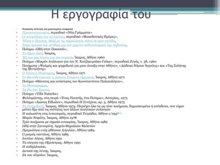 Η εργογραφία του
• Ποιητικές συλλογές και μεμονωμένα ποιήματα[
• Προσανατολισμοί, περιοδικό «Νέα Γράμματα»
• Οι κλεψύδρες του αγνώστου, περιοδικό «Μακεδονικές Ημέρες»,
• Ήλιος ο Πρώτος, Μαζί με τις παραλλαγές πάνω σε μιαν αχτίδα,
• Άσμα ηρωικό και πένθιμο για τον χαμένο ανθυπολοχαγό της Αλβανίας,
• Ποίημα «Ωδή στον Πικασσό»,
• Το Άξιον Εστί, Ίκαρος,
• Έξι και μία τύψεις για τον ουρανό, Ίκαρος, Αθήνα 1960
• Ποίημα «Μικρόν Ανάλογον για τον Ν. Χατζηκυριάκο-Γκίκα», περιοδικό Ζυγός, τ. 58, 1960
• Ποιήματα «Ψαλμός και ψηφιδωτό για μιαν άνοιξη στην Αθήνα», «Δώδεκα Νήσων Άγγελος» και «Της Σελήνης
της Μυτιλήνης»
• Ο Ήλιος ο Ηλιάτορας, Ίκαρος, Αθήνα 1971
• Το Φωτόδεντρο και η Δέκατη Τέταρτη Ομορφιά, Ίκαρος, Αθήνα 1971
• Ποίημα «Θάνατος και ανάστασις του Κωνσταντίνου Παλαιολόγου»,
• Το Μονόγραμμα,
• Τα Ρω του Έρωτα,
• Ποίημα «Villa Natacha»
• Φυλλομάντης, στη σειρά «Ένας Ποιητής, ένα Ποίημα», Αστερίας, 1973
• Ποίημα «Αιώνος Είδωλον», περιοδικό Η Συνέχεια, αρ. 3, Αθήνα 1973
• Τα Ετεροθαλή, Ίκαρος, Αθήνα 1974. Περιέχει όλα τα ως τότε ποιήματα, δημοσιευμένα ή ανέκδοτα, που είχαν
μείνει έξω από τις ενότητες των άλλων ποιητικών συλλογών
• Η καλωσύνη στις λυκοποριές, περιοδικό Τετράδιο, Αθήνα 1/1947[6]
• Μαρία Νεφέλη, Ίκαρος, Αθήνα 1978
• Τρία ποιήματα με σημαία ευκαιρίας, Ίκαρος, Αθήνα 1982
• Ωδή στην Σαντορίνη, Αρχείο Θηραϊκών Μελετών
• Ημερολόγιο ενός αθέατου Απριλίου, Αθήνα 1984
• Ο μικρός ναυτίλος, Αθήνα 1985
• Ιουλίου Λόγος, Αθήνα 1991
• Τα ελεγεία της Οξώπετρας, Αθήνα 1991
• Η ποδηλάτισσα,
• Δυτικά της λύπης, Ίκαρος,
• Εκ του πλησίον, Ίκαρος,
 
