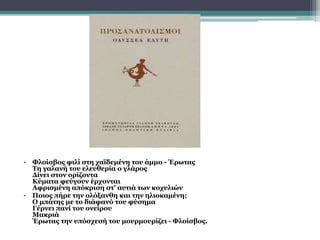 • Φλοίσβος φιλί στη χαϊδεμένη του άμμο - Έρωτας
Τη γαλανή του ελευθερία ο γλάρος
Δίνει στον ορίζοντα
Κύματα φεύγουν έρχονται
Αφρισμένη απόκριση στ' αυτιά των κοχυλιών
• Ποιος πήρε την ολόξανθη και την ηλιοκαμένη;
Ο μπάτης με το διάφανό του φύσημα
Γέρνει πανί του ονείρου
Μακριά
Έρωτας την υπόσχεσή του μουρμουρίζει - Φλοίσβος.
 