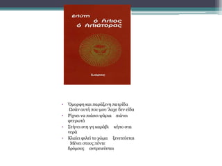 • Όμορφη και παράξενη πατρίδα
Ωσάν αυτή που μου 'λαχε δεν είδα
• Ρίχνει να πιάσει ψάρια πιάνει
φτερωτά
• Στήνει στη γη καράβι κήπο στα
νερά
• Κλαίει φιλεί το χώμα ξενιτεύεται
Μένει στους πέντε
δρόμους αντρειεύεται
 
