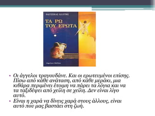 • Οι άγγελοι τραγουδάνε. Και οι ερωτευμένοι επίσης.
Πίσω από κάθε ανάταση, από κάθε μεράκι, μια
κιθάρα περιμένει έτοιμη να πάρει τα λόγια και να
τα ταξιδέψει από χείλη σε χείλη. Δεν είναι λίγο
αυτό.
• Είναι η χαρά να δίνεις χαρά στους άλλους, είναι
αυτό που μας βαστάει στη ζωή.
 