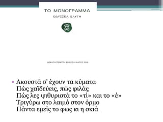 • Ακουστά σ' έχουν τα κύματα
Πώς χαϊδεύεις, πώς φιλάς
Πώς λες ψιθυριστά το «τί» και το «έ»
Τριγύρω στο λαιμό στον όρμο
Πάντα εμείς το φως κι η σκιά
 