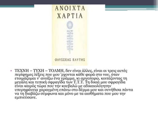 • ΤΕΧΝΗ – ΤΥΧΗ – ΤΟΛΜΗ, δεν είναι άλλες, είναι οι τρεις αυτές
περίφημες λέξεις που μου 'ρχονται κάθε φορά στο νου, όταν
ετοιμάζομαι ν' ανοίξω ένα γράμμα, κι αργοπορώ, κοιτάζοντας τη
μεγάλη και τυπική σφραγίδα των Τ.Τ.Τ. Τη δικιά μου σφραγίδα
είναι καιρός τώρα που την κουβαλώ με αδικαιολόγητην
υπερηφάνεια χαραγμένη επάνω στο δέρμα μου και συνήθισα πάντα
να τη διαβάζω σύμφωνα και μόνο με τα αισθήματα που μου την
εμπνεύσανε.
 