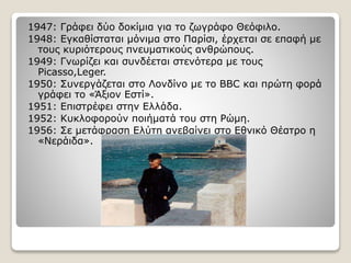 1947: Γράφει δύο δοκίμια για το ζωγράφο Θεόφιλο.
1948: Εγκαθίσταται μόνιμα στο Παρίσι, έρχεται σε επαφή με
τους κυριότερους πνευματικούς ανθρώπους.
1949: Γνωρίζει και συνδέεται στενότερα με τους
Picasso,Leger.
1950: Συνεργάζεται στο Λονδίνο με το BBC και πρώτη φορά
γράφει το «Άξιον Εστί».
1951: Επιστρέφει στην Ελλάδα.
1952: Κυκλοφορούν ποιήματά του στη Ρώμη.
1956: Σε μετάφραση Ελύτη ανεβαίνει στο Εθνικό Θέατρο η
«Νεράιδα».
 