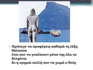 • Πρόσεχε να προφέρεις καθαρά τη λέξη
θάλασσα
έτσι που να γυαλίσουν μέσα της όλα τα
δελφίνια
Κι η ερημιά πολλή που να χωρά ο θεός
 
