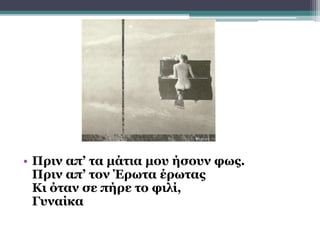• Πριν απ’ τα μάτια μου ήσουν φως.
Πριν απ’ τον Έρωτα έρωτας
Κι όταν σε πήρε το φιλί,
Γυναίκα
 