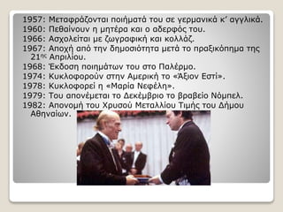 1957: Μεταφράζονται ποιήματά του σε γερμανικά κ’ αγγλικά.
1960: Πεθαίνουν η μητέρα και ο αδερφός του.
1966: Ασχολείται με ζωγραφική και κολλάζ.
1967: Αποχή από την δημοσιότητα μετά το πραξικόπημα της
21ης Απριλίου.
1968: Έκδοση ποιημάτων του στο Παλέρμο.
1974: Κυκλοφορούν στην Αμερική το «Άξιον Εστί».
1978: Κυκλοφορεί η «Μαρία Νεφέλη».
1979: Του απονέμεται το Δεκέμβριο το βραβείο Νόμπελ.
1982: Απονομή του Χρυσού Μεταλλίου Τιμής του Δήμου
Αθηναίων.
 
