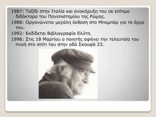 1987: Ταξίδι στην Ιταλία και ανακήρυξη του σε επίτιμο
διδάκτορα του Πανεπιστημίου της Ρώμης.
1988: Οργανώνεται μεγάλη έκθεση στο Μπομπάρ για το έργο
του.
1992: Εκδίδεται Βιβλιογραφία Ελύτη.
1996: Στις 18 Μαρτίου ο ποιητής αφήνει την τελευταία του
πνοή στο σπίτι του στην οδό Σκουφά 23.
 