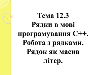 Тема 12.3
Рядки в мові
програмування С++.
Робота з рядками.
Рядок як масив
літер.
 