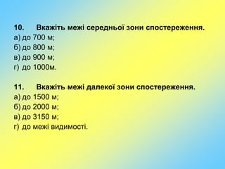 10. Вкажіть межі середньої зони спостереження.
а) до 700 м;
б) до 800 м;
в) до 900 м;
г) до 1000м.
11. Вкажіть межі далекої зони спостереження.
а) до 1500 м;
б) до 2000 м;
в) до 3150 м;
г) до межі видимості.
 