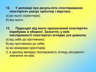 12. У доповіді про результати спостереження
спостерігач указує орієнтир і відстань .
а) до нього (орієнтира);
б) від нього.
13. Підрозділ від якого призначений спостерігач
перебуває в обороні. Зазначте, у якій
послідовності спостерігач оглядає усе довкола.
а) від себе до противника;
б) від противника до себе;
в) за номерами орієнтирів;
г) в даному випадку послідовність огляду місцевості
значення не має.
 