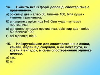 14. Вкажіть яка із форм доповіді спостерігача є
правильною.
а) орієнтир два - вліво 50, ближче 100, біля куща -
кулемет противника;
б) в напрямку орієнтира №2 біля куща - кулемет
противника;
в) виявлено кулемет противника, орієнтир два - вліво
50, ближче 100;
г) всі відповіді вірні.
15. Найзручнішими для спостереження є окопи,
канави, вирви від снарядів, а чи може бути, як
крайній випадок, місцем спостереження одиноке
дерево.
а) так;
б) ні.
 
