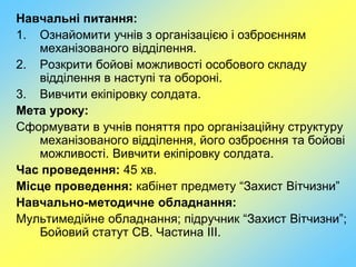 Навчальні питання:
1. Ознайомити учнів з організацією і озброєнням
механізованого відділення.
2. Розкрити бойові можливості особового складу
відділення в наступі та обороні.
3. Вивчити екіпіровку солдата.
Мета уроку:
Сформувати в учнів поняття про організаційну структуру
механізованого відділення, його озброєння та бойові
можливості. Вивчити екіпіровку солдата.
Час проведення: 45 хв.
Місце проведення: кабінет предмету “Захист Вітчизни”
Навчально-методичне обладнання:
Мультимедійне обладнання; підручник “Захист Вітчизни”;
Бойовий статут СВ. Частина ІІІ.
 