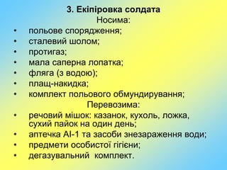 3. Екіпіровка солдата
Носима:
• польове спорядження;
• сталевий шолом;
• протигаз;
• мала саперна лопатка;
• фляга (з водою);
• плащ-накидка;
• комплект польового обмундирування;
Перевозима:
• речовий мішок: казанок, кухоль, ложка,
сухий пайок на один день;
• аптечка АІ-1 та засоби знезараження води;
• предмети особистої гігієни;
• дегазувальний комплект.
 