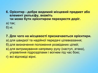 6. Орієнтир - добре видимий місцевий предмет або
елемент рельєфу, вкажіть
чи може бути орієнтиром перехрестя доріг.
а) так;
б) ні.
7. Для чого на місцевості призначаються орієнтири.
а) для швидкої та надійної передачі цілевказання;
б) для визначення положення розвіданих цілей;
в) для витримування напрямку руху (наступ, атака),
управління підрозділами і вогнем під час бою;
г) всі відповіді вірні.
 