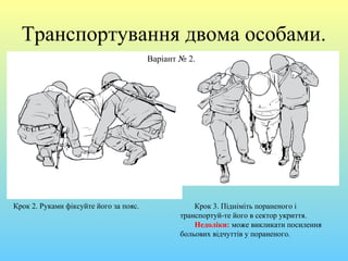 Транспортування двома особами.
Варіант № 2.
Крок 2. Руками фіксуйте його за пояс. Крок 3. Підніміть пораненого і
транспортуй-те його в сектор укриття.
Недоліки: може викликати посилення
больових відчуттів у пораненого.
 
