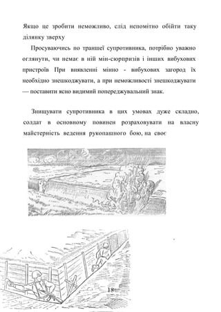 Якщо це зробити неможливо, слід непомітно обійти таку
ділянку зверху
Просуваючись по траншеї супротивника, потрібно уважно
оглянути, чи немає в ній мін-сюрпризів і інших вибухових
пристроїв При виявленні мінно - вибухових загород їх
необхідно знешкоджувати, а при неможливості знешкоджувати
— поставити ясно видимий попереджувальний знак.
Знищувати супротивника в цих умовах дуже складно,
солдат в основному повинен розраховувати на власну
майстерність ведення рукопашного бою, на своє
.
18
 