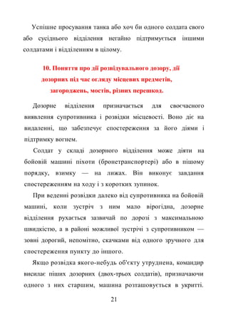 Успішне просування танка або хоч би одного солдата свого
або сусіднього відділення негайно підтримується іншими
солдатами і відділенням в цілому.
10. Поняття про дії розвідувального дозору, дії
дозорних під час огляду місцевих предметів,
загороджень, мостів, різних перешкод.
Дозорне відділення призначається для своєчасного
виявлення супротивника і розвідки місцевості. Воно діє на
видаленні, що забезпечує спостереження за його діями і
підтримку вогнем.
Солдат у складі дозорного відділення може діяти на
бойовій машині піхоти (бронетранспортері) або в пішому
порядку, взимку — на лижах. Він виконує завдання
спостереженням на ходу і з коротких зупинок.
При веденні розвідки далеко від супротивника на бойовій
машині, коли зустріч з ним мало вірогідна, дозорне
відділення рухається зазвичай по дорозі з максимальною
швидкістю, а в районі можливої зустрічі з супротивником —
зовні дорогий, непомітно, скачками від одного зручного для
спостереження пункту до іншого.
Якщо розвідка якого-небудь об'єкту утруднена, командир
висилає піших дозорних (двох-трьох солдатів), призначаючи
одного з них старшим, машина розташовується в укритті.
21
 