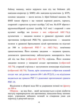 бойову машину, вміло керувати нею під час бойових дій;
навідник-оператор (у БМП) або навідник-кулеметник (у БТР).
основне завдання — вести вогонь із зброї бойової машини. На
БМП такою зброєю є ще танкові керовані ракети, гармата,
спарений з гарматою кулемет калібру 7,62 мм. На БТР зброєю є
крупнокаліберний кулемет (калібр 14,5 мм) і спарений з ним
кулемет калібру мм (кожен з них озброєний АКС-74у);
кулеметник — завдання полягає в ураженні групових цілей
противника (озброєний РКК-74); гранатометник — завдання
полягає в ураженні броньованих цілей противника на відстані
до 500 м (озброєний РПГ-7 та АКС-74у); помічника
гранатометника. Його основне завдання — подавати гранати,
допомагати гранатометнику забезпечувати маневреність його
дій під час бою (озброєний АК-74); стрілець. Його основне
завдання полягає у знищенні солдат противника (озброєний
АК-74); старший стрілець-є заступником командира відділення
(озброєний АК-74). Також, крім зазначеного озброєння кожний
солдат має дві ручних гранати (Ф-1 або РГД-5), а на відділення
видаються ще гранати РКГ-3 і реактивні протитанкові гранати
РПГ-18.
Відділення в обороні веде бій за удержання позиціі по фронту
до 100 м
Оборона – це вид бою , який застосовується в цілях відбиття
наступу перевершуючи сил противника, нанесення йому значних
втрат, утримання займаних позицій та створення умов для
переходу в рішучий наступ.
4
 