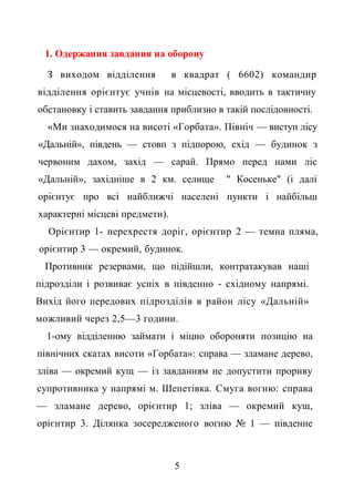 1. Одержання завдання на оборону
З виходом відділення в квадрат ( 6602) командир
відділення орієнтує учнів на місцевості, вводить в тактичну
обстановку і ставить завдання приблизно в такій послідовності.
«Ми знаходимося на висоті «Горбата». Північ — виступ лісу
«Дальній», південь — стовп з підпорою, схід — будинок з
червоним дахом, захід — сарай. Прямо перед нами ліс
«Дальній», західніше в 2 км. селище " Косеньке" (і далі
орієнтує про всі найближчі населені пункти і найбільш
характерні місцеві предмети).
Орієнтир 1- перехрестя доріг, орієнтир 2 — темна пляма,
орієнтир 3 — окремий, будинок.
Противник резервами, що підійшли, контратакував наші
підрозділи і розвиває успіх в південно - східному напрямі.
Вихід його передових підрозділів в район лісу «Дальній»
можливий через 2,5—3 години.
1-ому відділенню займати і міцно обороняти позицію на
північних скатах висоти «Горбата»: справа — зламане дерево,
зліва — окремий кущ — із завданням не допустити прориву
супротивника у напрямі м. Шепетівка. Смуга вогню: справа
— зламане дерево, орієнтир 1; зліва — окремий кущ,
орієнтир 3. Ділянка зосередженого вогню № 1 — південне
5
 