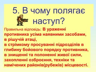 5. В чому полягає
наступ?
Правильна відповідь: В ураженні
противника усіма наявними засобами,
в рішучій атаці,
в стрімкому просуванні підрозділів в
глибину бойового порядку противника,
в знищенні та полоненні живої сили,
захопленні озброєння, техніки та
намічених районів(рубежів) місцевості.
 