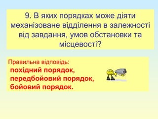 9. В яких порядках може діяти
механізоване відділення в залежності
від завдання, умов обстановки та
місцевості?
Правильна відповідь:
похідний порядок,
передбойовий порядок,
бойовий порядок.
 