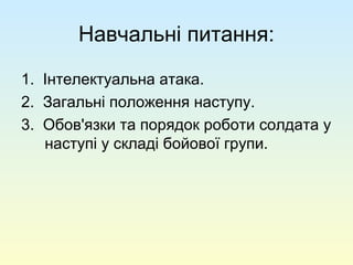 Навчальні питання:
1. Інтелектуальна атака.
2. Загальні положення наступу.
3. Обов'язки та порядок роботи солдата у
наступі у складі бойової групи.
 