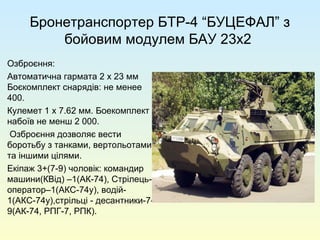 Бронетранспортер БТР-4 “БУЦЕФАЛ” з
бойовим модулем БАУ 23х2
Озброєння:
Автоматична гармата 2 x 23 мм
Боєкомплект снарядів: не менее
400.
Кулемет 1 x 7.62 мм. Боекомплект
набоїв не менш 2 000.
Озброєння дозволяє вести
боротьбу з танками, вертольотами
та іншими цілями.
Екіпаж 3+(7-9) чоловік: командир
машини(КВід) –1(АК-74), Стрілець-
оператор–1(АКС-74у), водій-
1(АКС-74у),стрільці - десантники-7-
9(АК-74, РПГ-7, РПК).
 